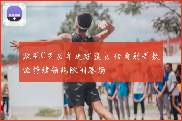 欧冠C罗历年进球盘点 传奇射手数据持续领跑欧洲赛场