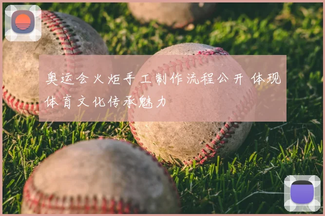 奥运会火炬手工制作流程公开 体现体育文化传承魅力