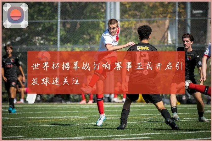 世界杯揭幕战打响 赛事正式开启引发球迷关注