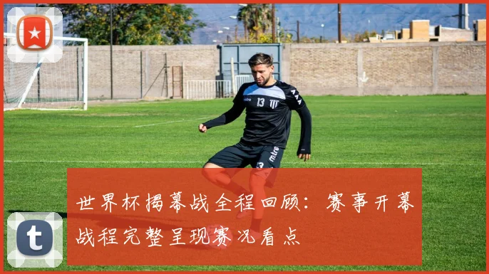 世界杯揭幕战全程回顾:赛事开幕战程完整呈现赛况看点